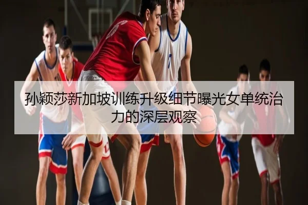 孙颖莎新加坡训练升级细节曝光女单统治力的深层观察