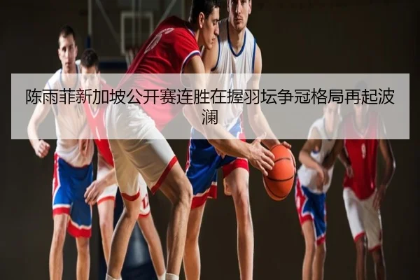 陈雨菲新加坡公开赛连胜在握羽坛争冠格局再起波澜
