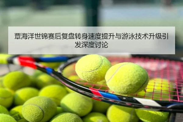 覃海洋世锦赛后复盘转身速度提升与游泳技术升级引发深度讨论