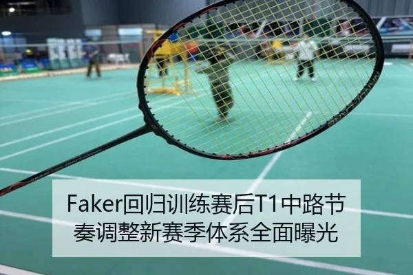 Faker回归训练赛后T1中路节奏调整新赛季体系全面曝光