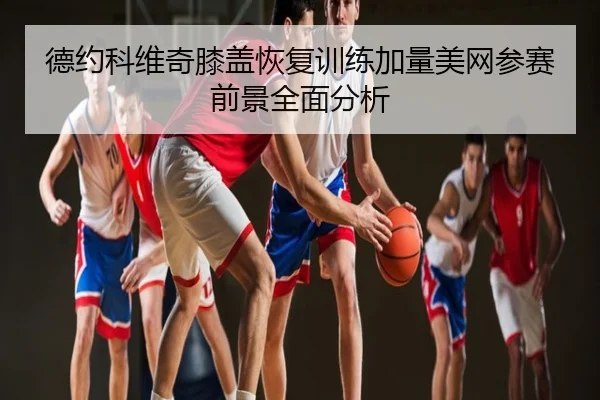 德约科维奇膝盖恢复训练加量美网参赛前景全面分析