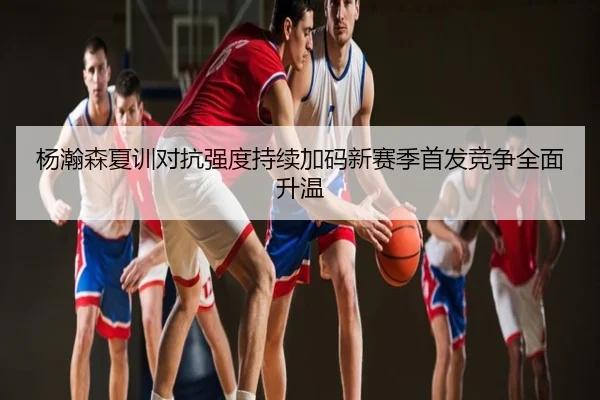 杨瀚森夏训对抗强度持续加码新赛季首发竞争全面升温